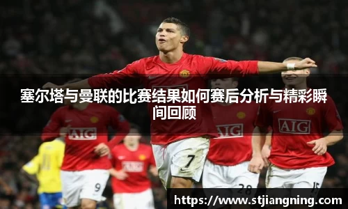 塞尔塔与曼联的比赛结果如何赛后分析与精彩瞬间回顾